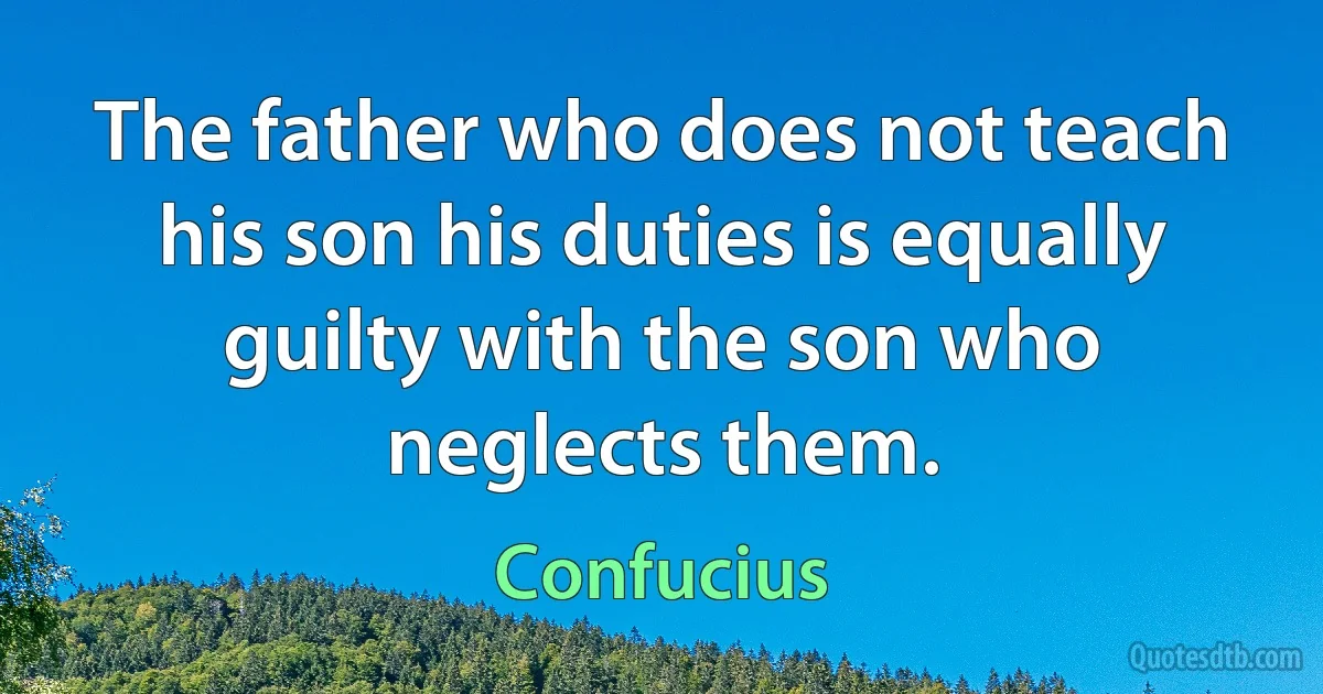 The father who does not teach his son his duties is equally guilty with the son who neglects them. (Confucius)