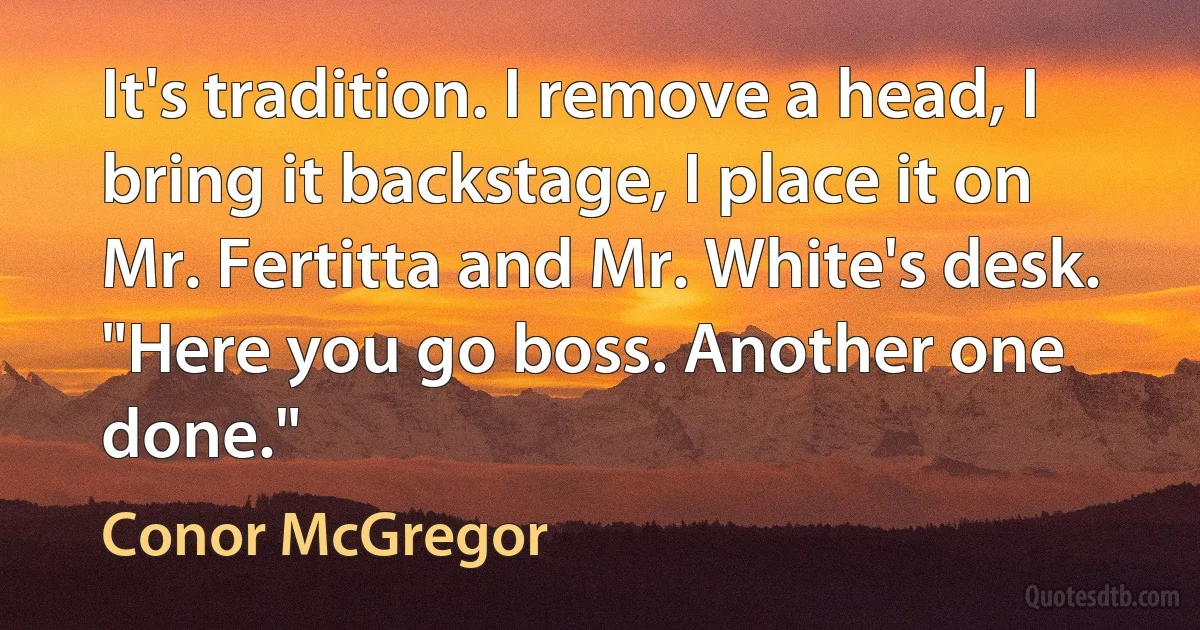 It's tradition. I remove a head, I bring it backstage, I place it on Mr. Fertitta and Mr. White's desk. "Here you go boss. Another one done." (Conor McGregor)