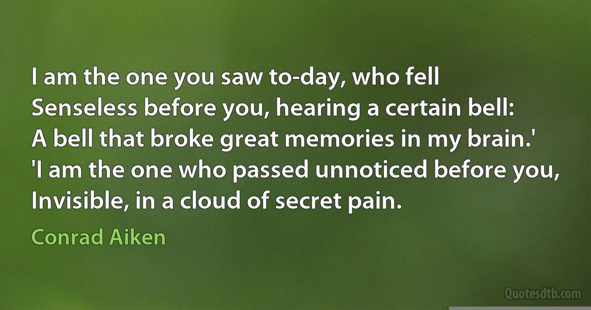 I am the one you saw to-day, who fell
Senseless before you, hearing a certain bell:
A bell that broke great memories in my brain.'
'I am the one who passed unnoticed before you,
Invisible, in a cloud of secret pain. (Conrad Aiken)