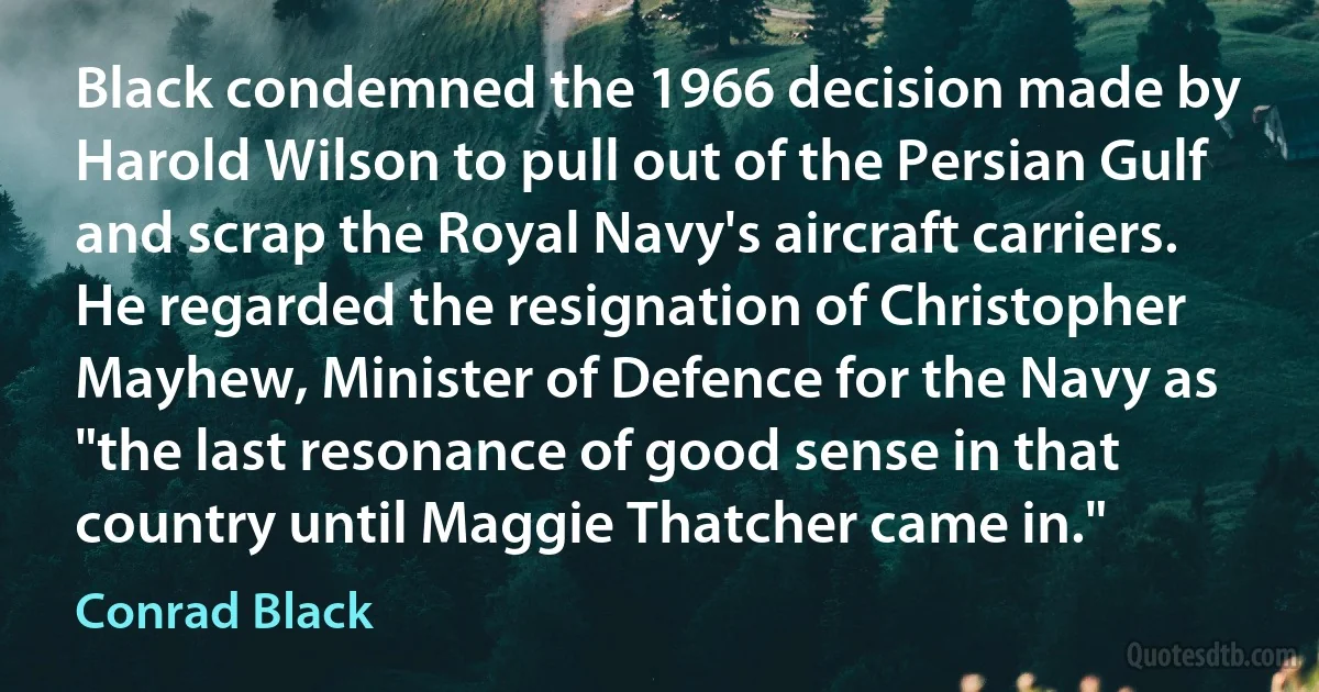 Black condemned the 1966 decision made by Harold Wilson to pull out of the Persian Gulf and scrap the Royal Navy's aircraft carriers. He regarded the resignation of Christopher Mayhew, Minister of Defence for the Navy as "the last resonance of good sense in that country until Maggie Thatcher came in." (Conrad Black)