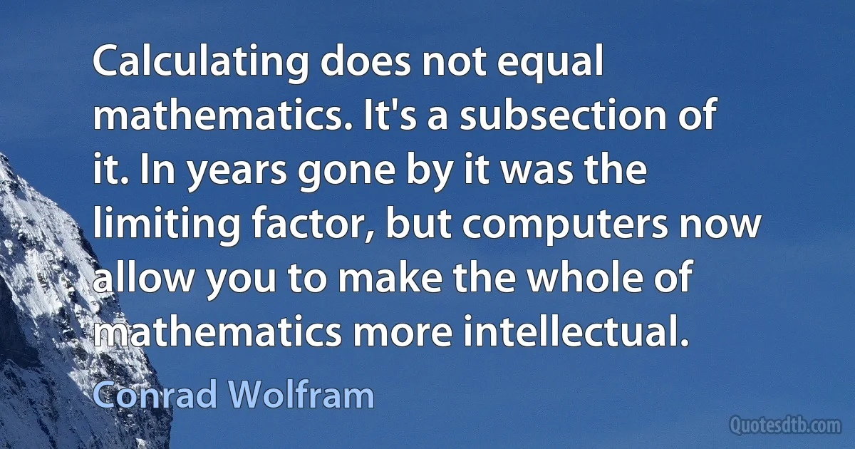 Calculating does not equal mathematics. It's a subsection of it. In years gone by it was the limiting factor, but computers now allow you to make the whole of mathematics more intellectual. (Conrad Wolfram)