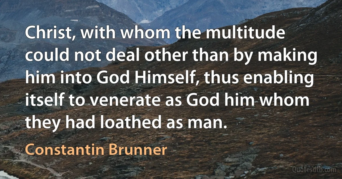 Christ, with whom the multitude could not deal other than by making him into God Himself, thus enabling itself to venerate as God him whom they had loathed as man. (Constantin Brunner)