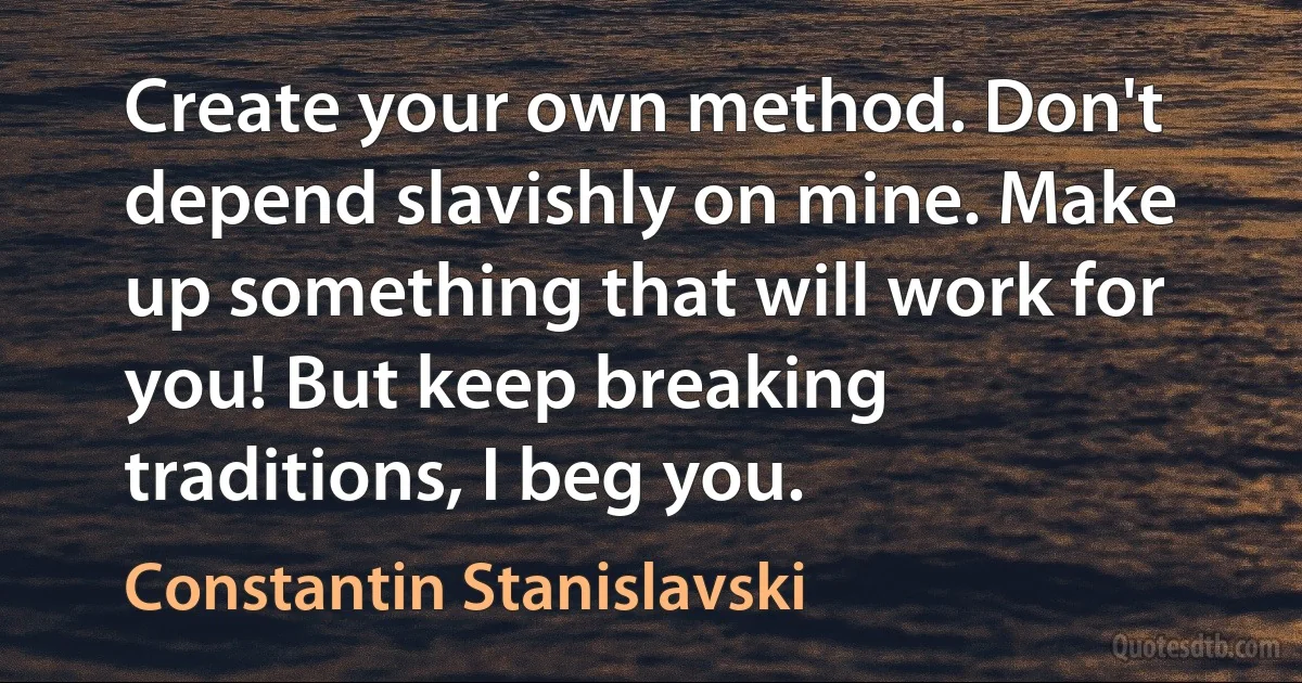 Create your own method. Don't depend slavishly on mine. Make up something that will work for you! But keep breaking traditions, I beg you. (Constantin Stanislavski)