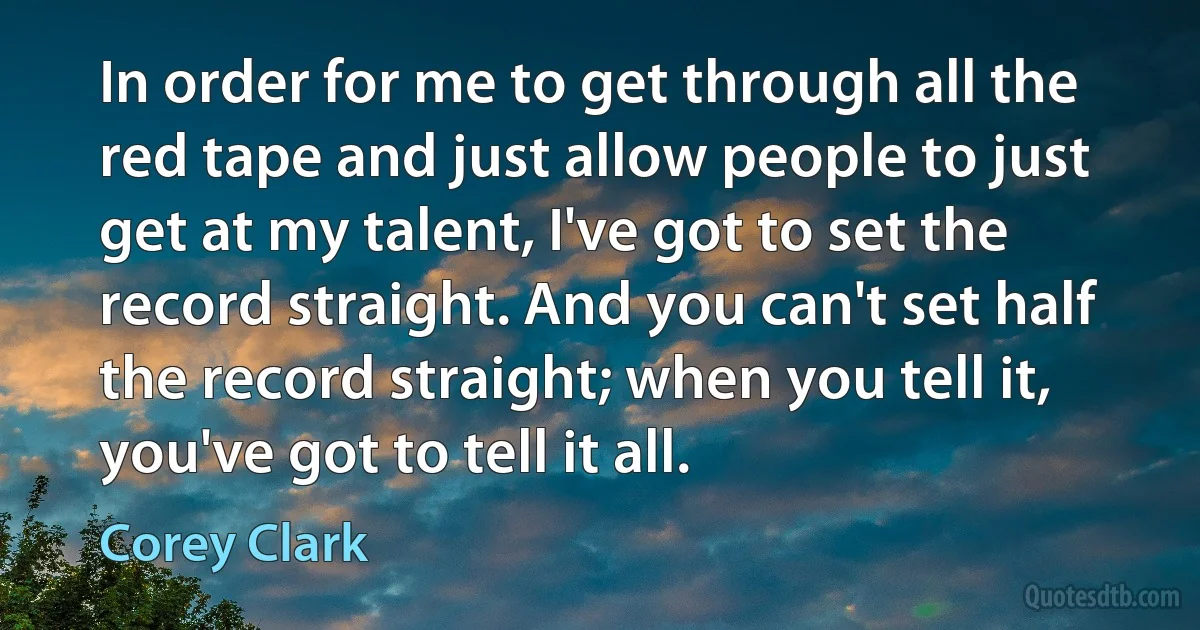 In order for me to get through all the red tape and just allow people to just get at my talent, I've got to set the record straight. And you can't set half the record straight; when you tell it, you've got to tell it all. (Corey Clark)