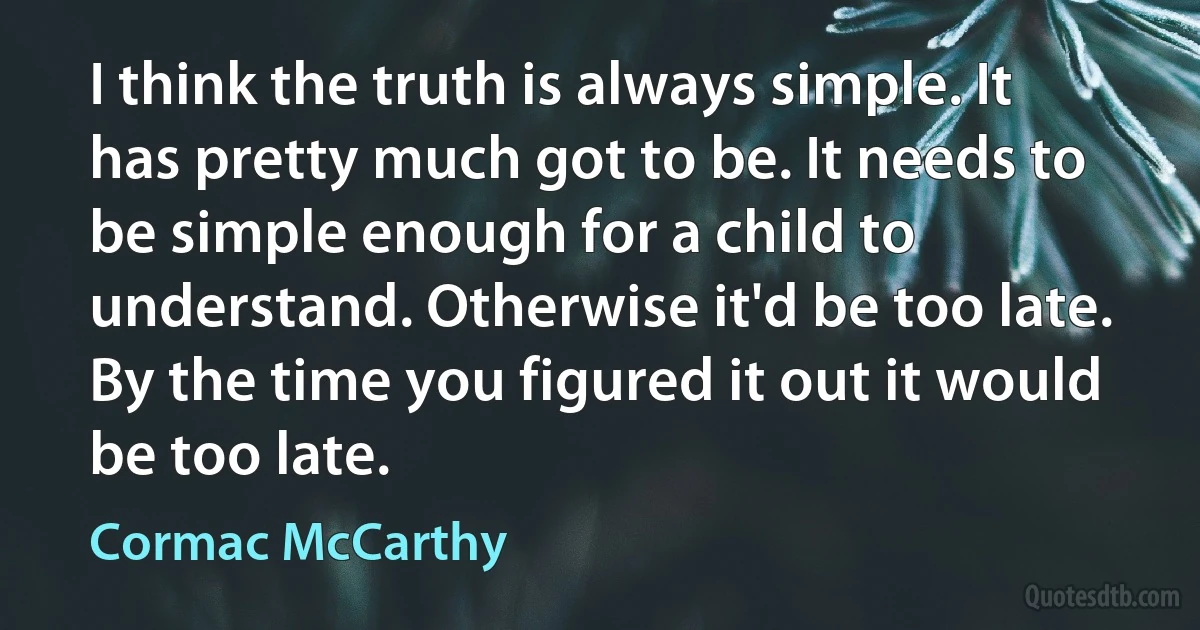 I think the truth is always simple. It has pretty much got to be. It needs to be simple enough for a child to understand. Otherwise it'd be too late. By the time you figured it out it would be too late. (Cormac McCarthy)