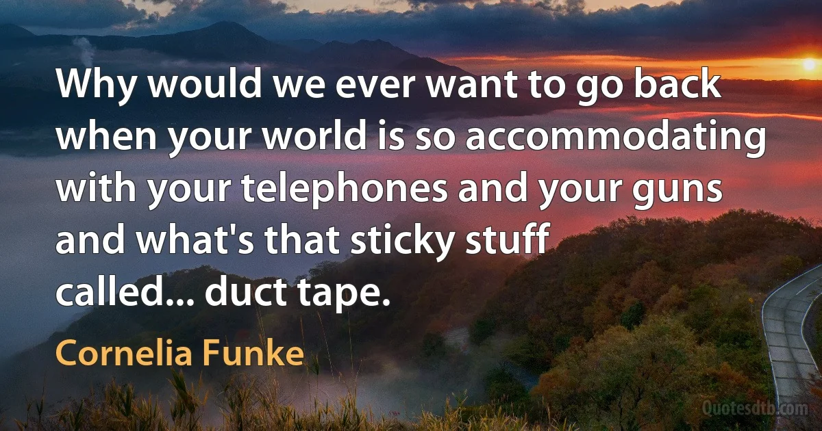 Why would we ever want to go back when your world is so accommodating with your telephones and your guns and what's that sticky stuff called... duct tape. (Cornelia Funke)