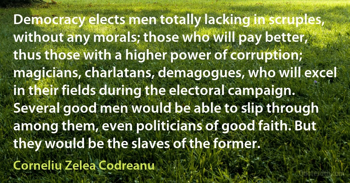 Democracy elects men totally lacking in scruples, without any morals; those who will pay better, thus those with a higher power of corruption; magicians, charlatans, demagogues, who will excel in their fields during the electoral campaign. Several good men would be able to slip through among them, even politicians of good faith. But they would be the slaves of the former. (Corneliu Zelea Codreanu)