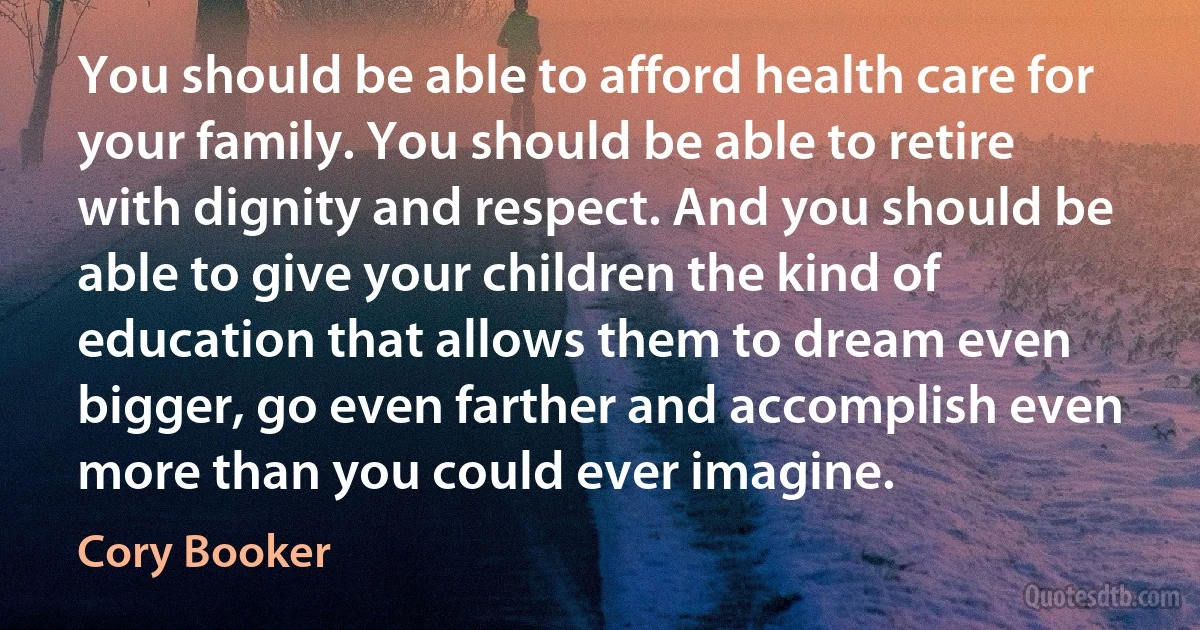 You should be able to afford health care for your family. You should be able to retire with dignity and respect. And you should be able to give your children the kind of education that allows them to dream even bigger, go even farther and accomplish even more than you could ever imagine. (Cory Booker)