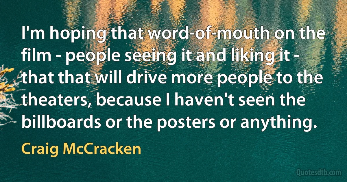 I'm hoping that word-of-mouth on the film - people seeing it and liking it - that that will drive more people to the theaters, because I haven't seen the billboards or the posters or anything. (Craig McCracken)