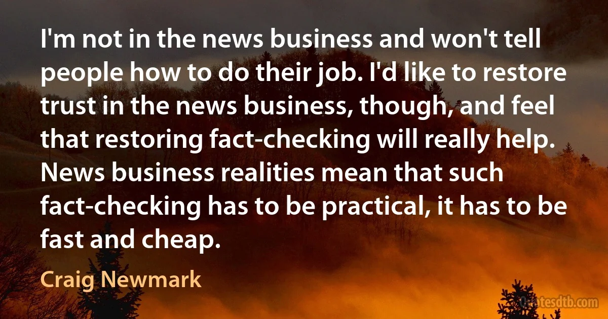 I'm not in the news business and won't tell people how to do their job. I'd like to restore trust in the news business, though, and feel that restoring fact-checking will really help. News business realities mean that such fact-checking has to be practical, it has to be fast and cheap. (Craig Newmark)