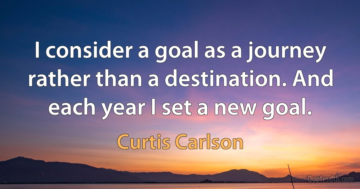 I consider a goal as a journey rather than a destination. And each year I set a new goal. (Curtis Carlson)