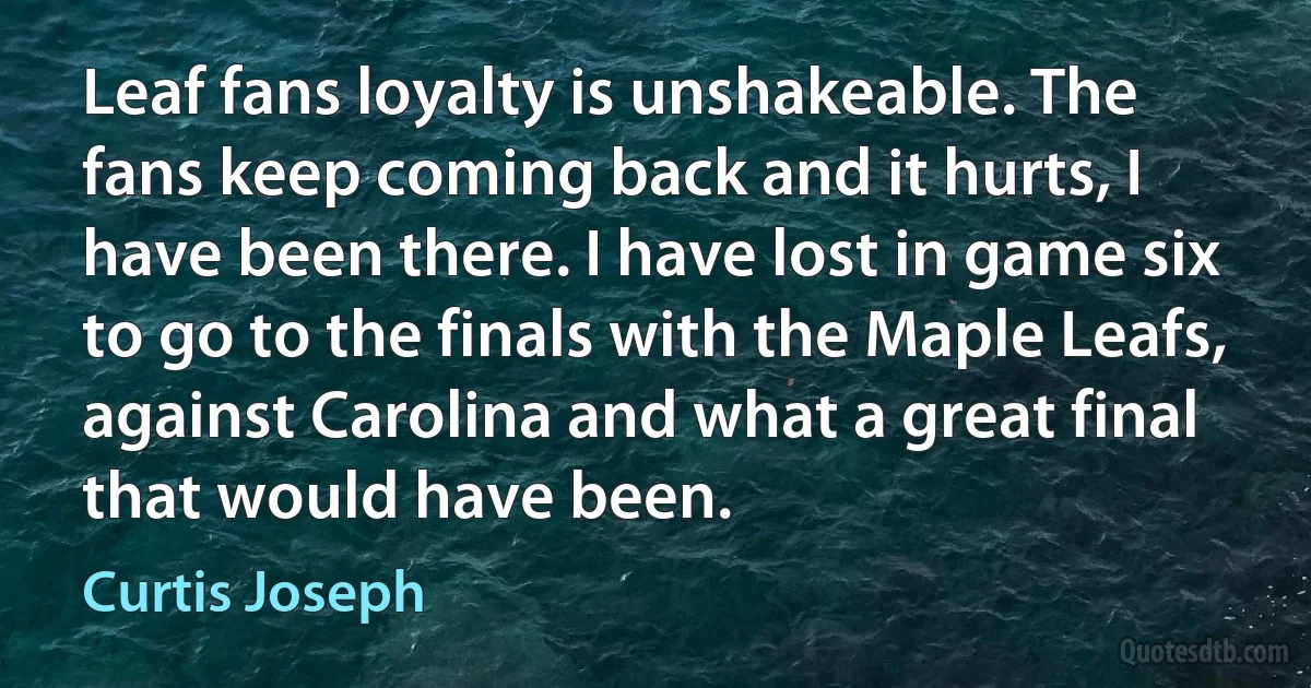 Leaf fans loyalty is unshakeable. The fans keep coming back and it hurts, I have been there. I have lost in game six to go to the finals with the Maple Leafs, against Carolina and what a great final that would have been. (Curtis Joseph)