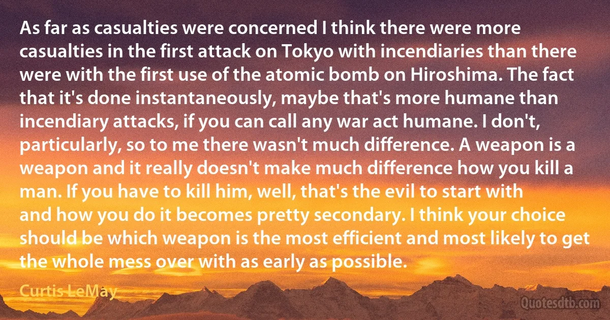 As far as casualties were concerned I think there were more casualties in the first attack on Tokyo with incendiaries than there were with the first use of the atomic bomb on Hiroshima. The fact that it's done instantaneously, maybe that's more humane than incendiary attacks, if you can call any war act humane. I don't, particularly, so to me there wasn't much difference. A weapon is a weapon and it really doesn't make much difference how you kill a man. If you have to kill him, well, that's the evil to start with and how you do it becomes pretty secondary. I think your choice should be which weapon is the most efficient and most likely to get the whole mess over with as early as possible. (Curtis LeMay)