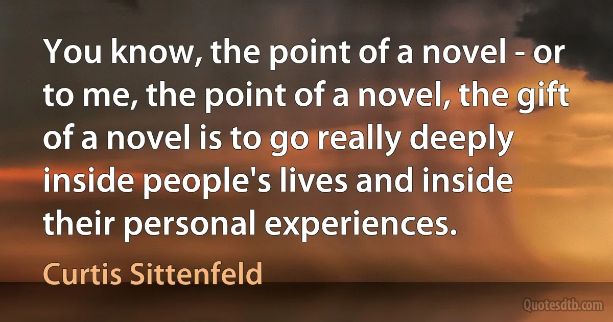 You know, the point of a novel - or to me, the point of a novel, the gift of a novel is to go really deeply inside people's lives and inside their personal experiences. (Curtis Sittenfeld)