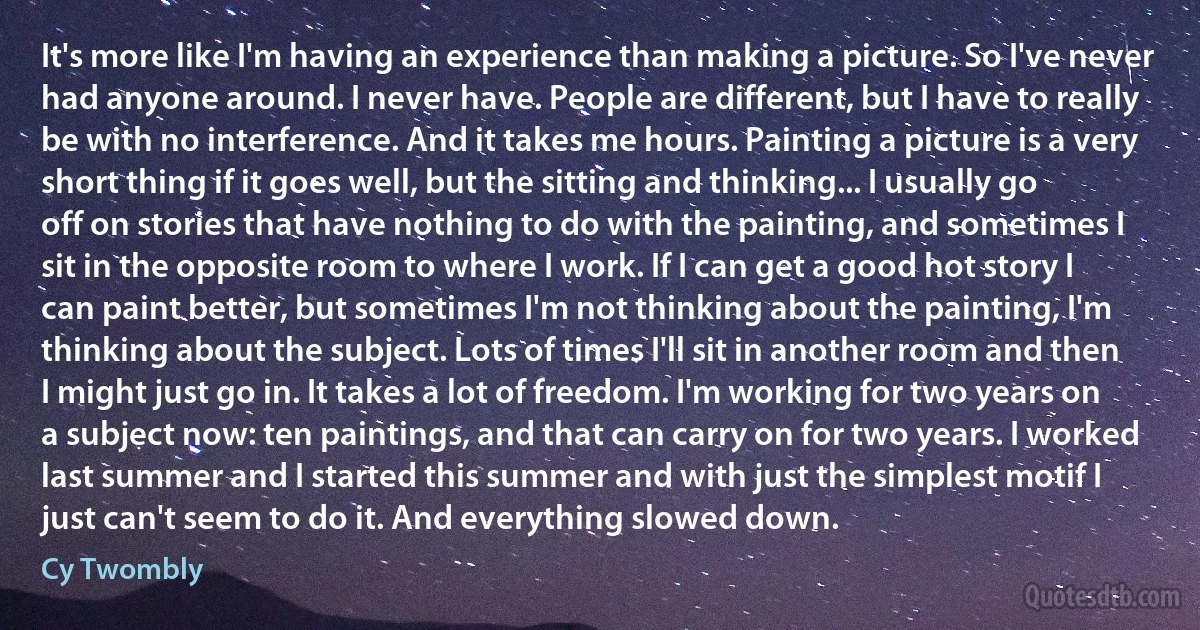 It's more like I'm having an experience than making a picture. So I've never had anyone around. I never have. People are different, but I have to really be with no interference. And it takes me hours. Painting a picture is a very short thing if it goes well, but the sitting and thinking... I usually go off on stories that have nothing to do with the painting, and sometimes I sit in the opposite room to where I work. If I can get a good hot story I can paint better, but sometimes I'm not thinking about the painting, I'm thinking about the subject. Lots of times I'll sit in another room and then I might just go in. It takes a lot of freedom. I'm working for two years on a subject now: ten paintings, and that can carry on for two years. I worked last summer and I started this summer and with just the simplest motif I just can't seem to do it. And everything slowed down. (Cy Twombly)