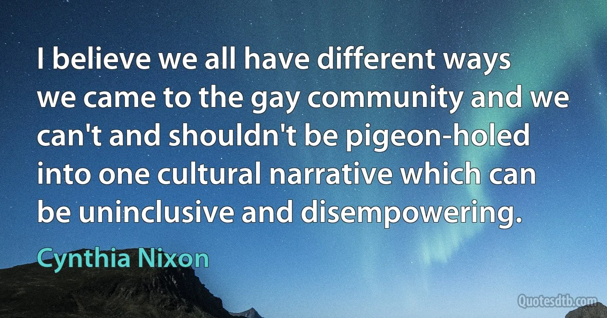 I believe we all have different ways we came to the gay community and we can't and shouldn't be pigeon-holed into one cultural narrative which can be uninclusive and disempowering. (Cynthia Nixon)