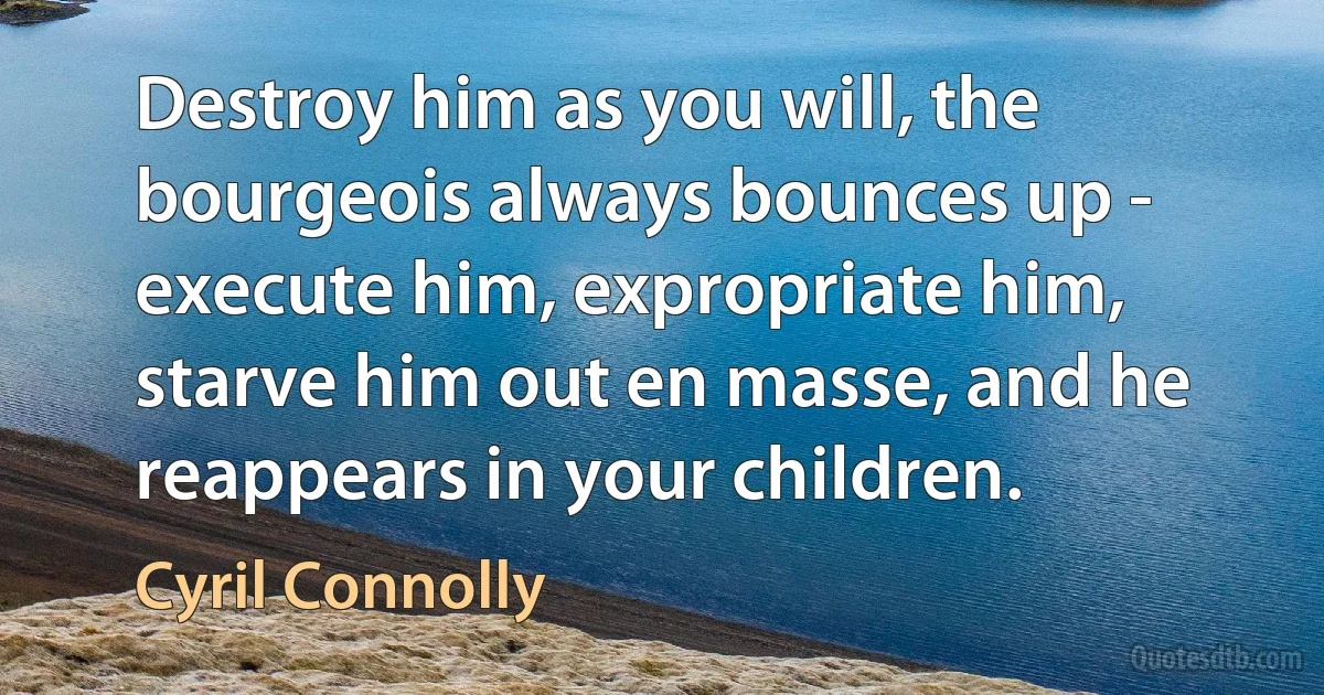 Destroy him as you will, the bourgeois always bounces up - execute him, expropriate him, starve him out en masse, and he reappears in your children. (Cyril Connolly)