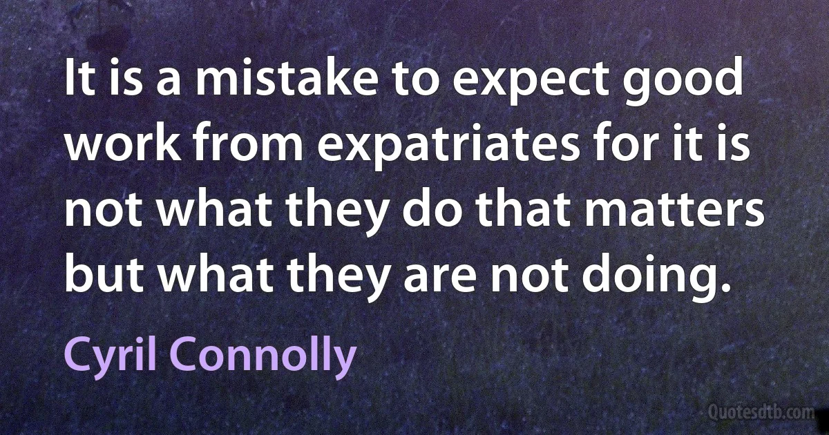 It is a mistake to expect good work from expatriates for it is not what they do that matters but what they are not doing. (Cyril Connolly)