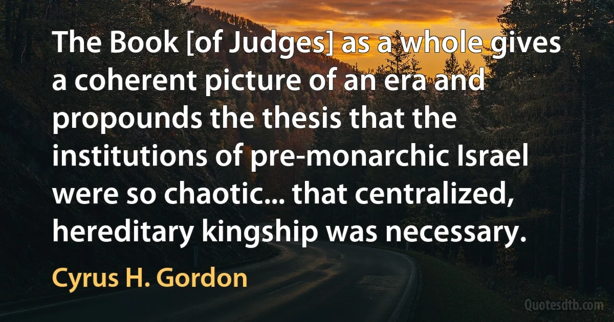 The Book [of Judges] as a whole gives a coherent picture of an era and propounds the thesis that the institutions of pre-monarchic Israel were so chaotic... that centralized, hereditary kingship was necessary. (Cyrus H. Gordon)