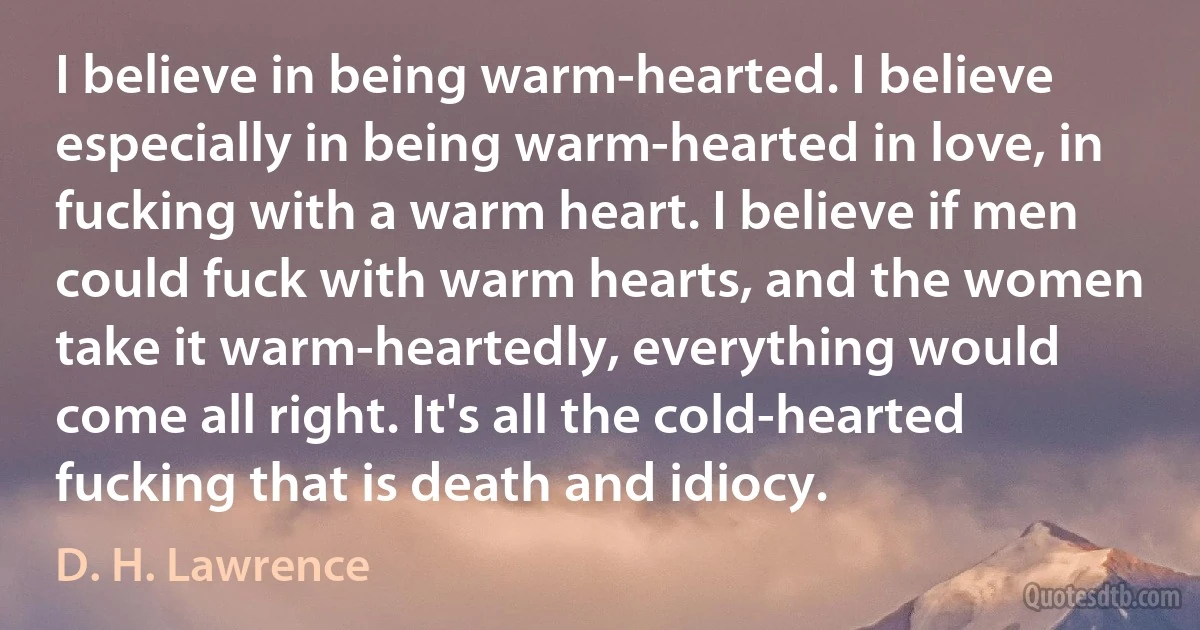 I believe in being warm-hearted. I believe especially in being warm-hearted in love, in fucking with a warm heart. I believe if men could fuck with warm hearts, and the women take it warm-heartedly, everything would come all right. It's all the cold-hearted fucking that is death and idiocy. (D. H. Lawrence)