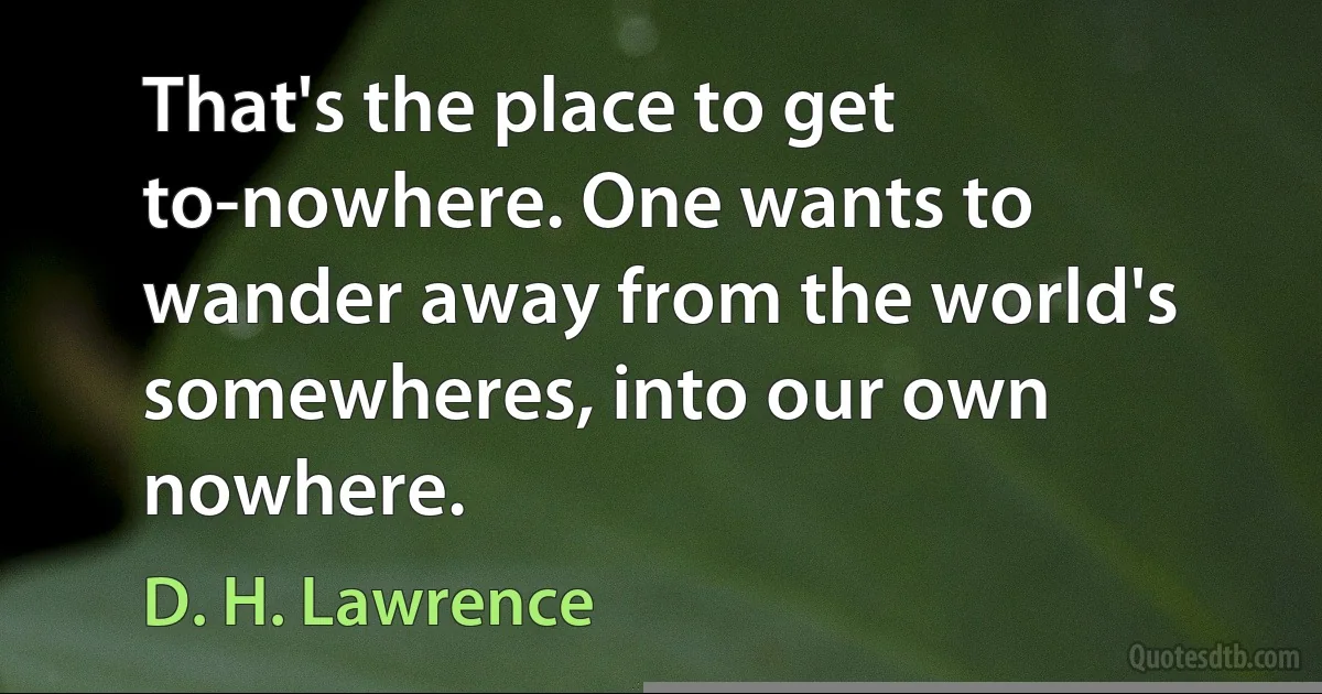 That's the place to get to-nowhere. One wants to wander away from the world's somewheres, into our own nowhere. (D. H. Lawrence)