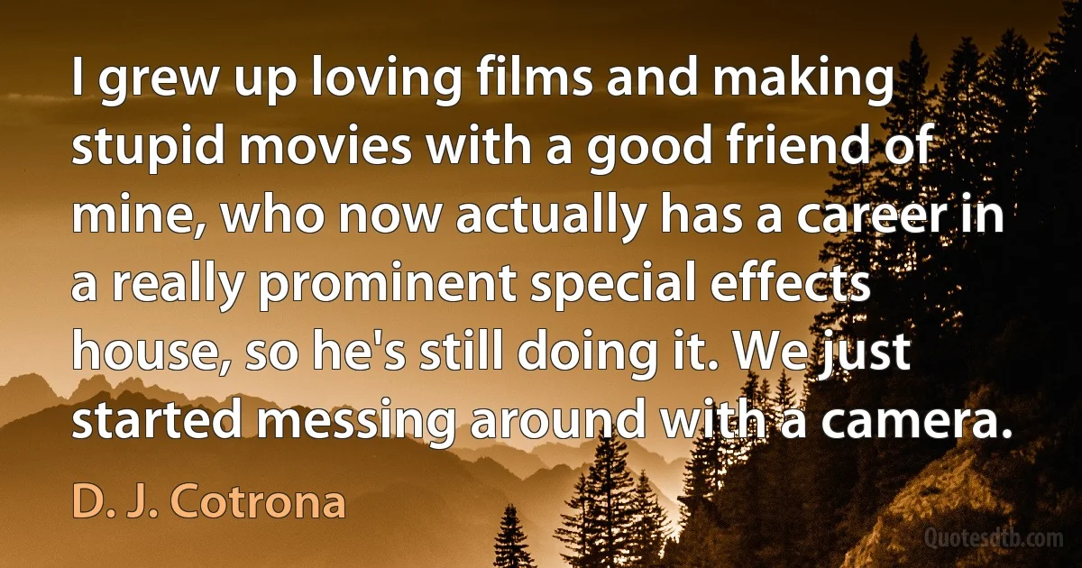 I grew up loving films and making stupid movies with a good friend of mine, who now actually has a career in a really prominent special effects house, so he's still doing it. We just started messing around with a camera. (D. J. Cotrona)