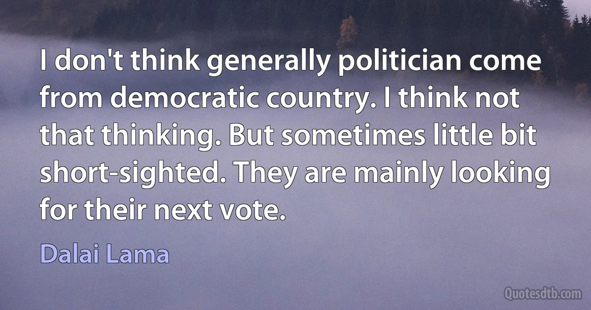 I don't think generally politician come from democratic country. I think not that thinking. But sometimes little bit short-sighted. They are mainly looking for their next vote. (Dalai Lama)