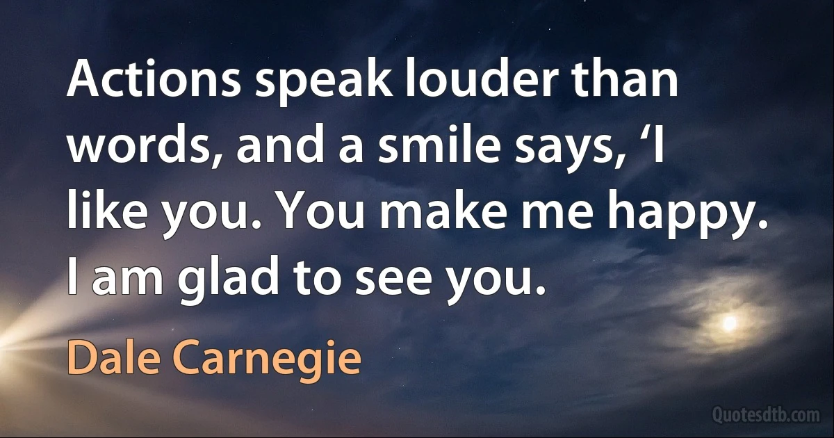 Actions speak louder than words, and a smile says, ‘I like you. You make me happy. I am glad to see you. (Dale Carnegie)