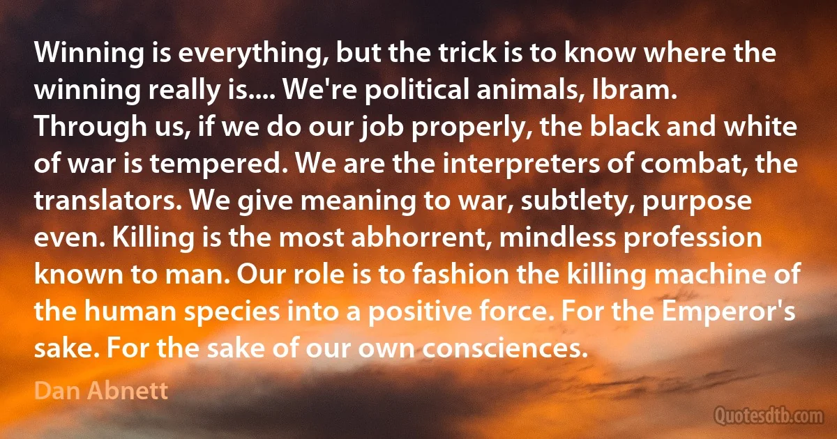 Winning is everything, but the trick is to know where the winning really is.... We're political animals, Ibram. Through us, if we do our job properly, the black and white of war is tempered. We are the interpreters of combat, the translators. We give meaning to war, subtlety, purpose even. Killing is the most abhorrent, mindless profession known to man. Our role is to fashion the killing machine of the human species into a positive force. For the Emperor's sake. For the sake of our own consciences. (Dan Abnett)