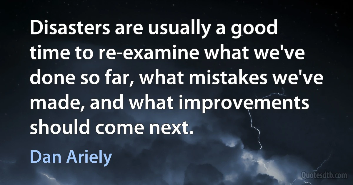 Disasters are usually a good time to re-examine what we've done so far, what mistakes we've made, and what improvements should come next. (Dan Ariely)