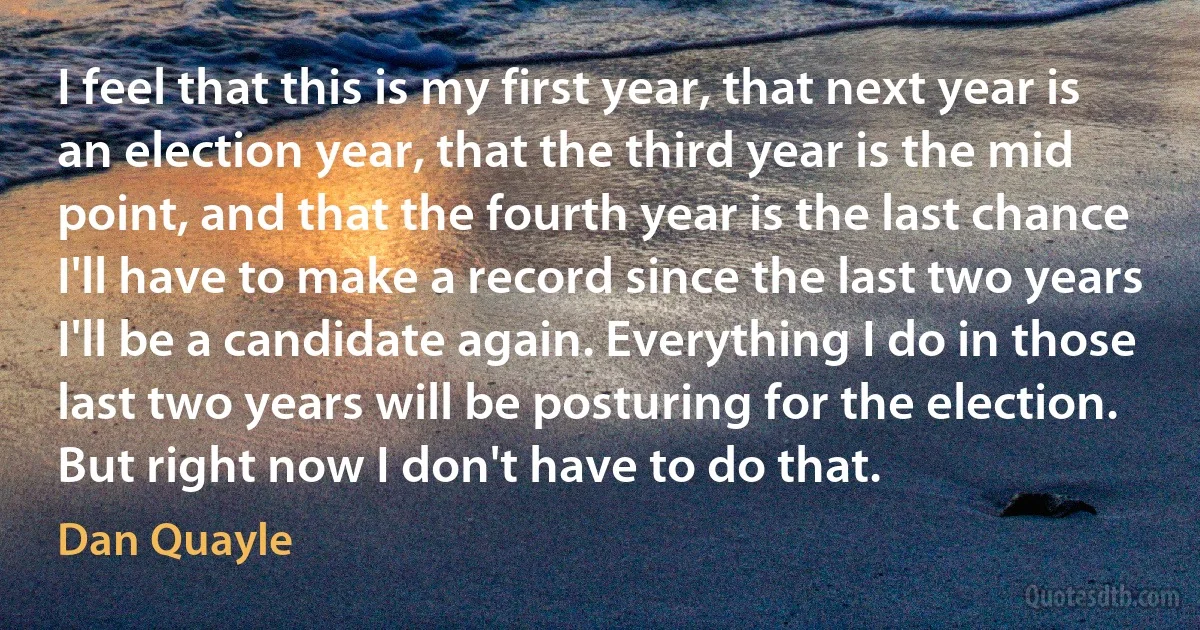 I feel that this is my first year, that next year is an election year, that the third year is the mid point, and that the fourth year is the last chance I'll have to make a record since the last two years I'll be a candidate again. Everything I do in those last two years will be posturing for the election. But right now I don't have to do that. (Dan Quayle)