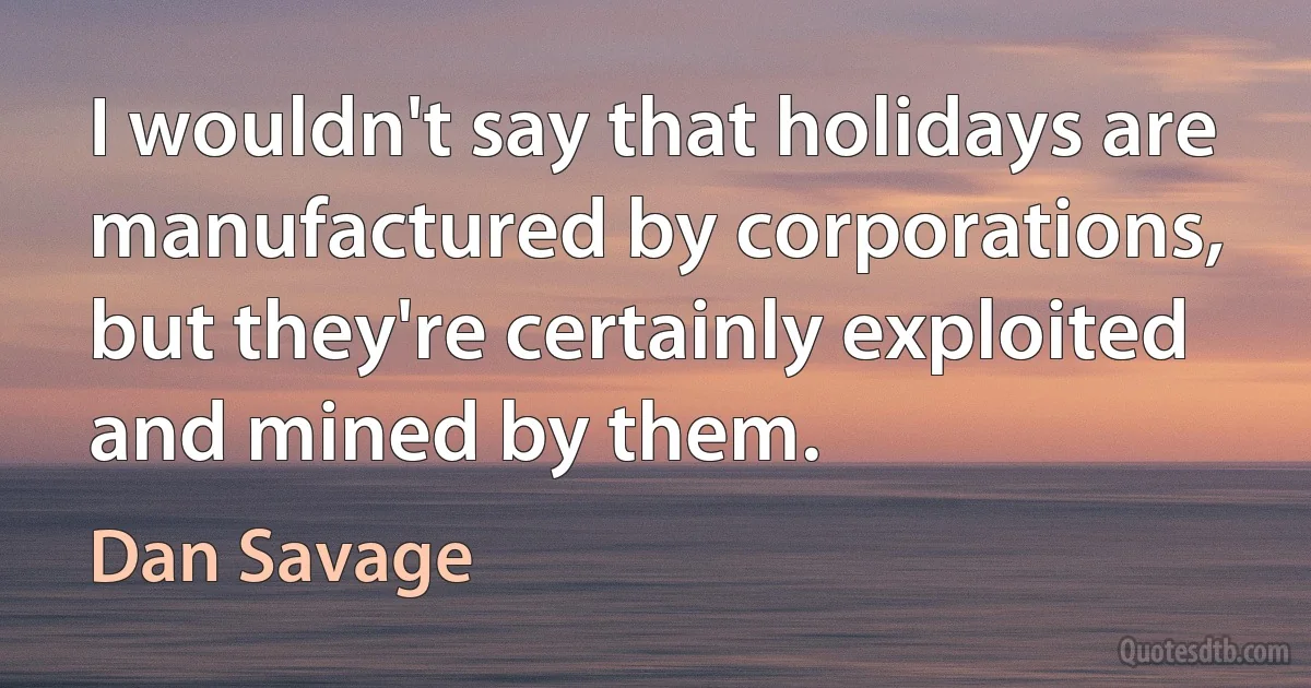 I wouldn't say that holidays are manufactured by corporations, but they're certainly exploited and mined by them. (Dan Savage)