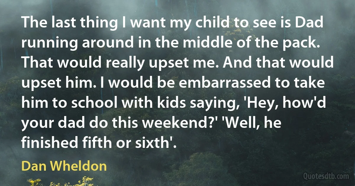 The last thing I want my child to see is Dad running around in the middle of the pack. That would really upset me. And that would upset him. I would be embarrassed to take him to school with kids saying, 'Hey, how'd your dad do this weekend?' 'Well, he finished fifth or sixth'. (Dan Wheldon)