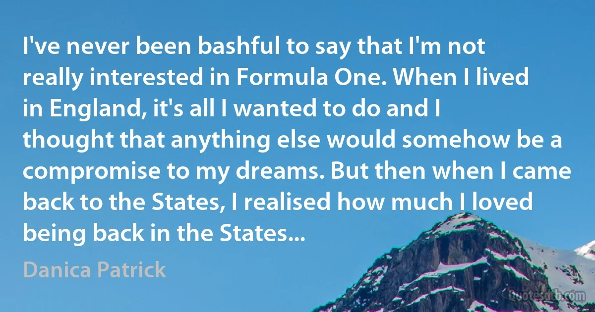 I've never been bashful to say that I'm not really interested in Formula One. When I lived in England, it's all I wanted to do and I thought that anything else would somehow be a compromise to my dreams. But then when I came back to the States, I realised how much I loved being back in the States... (Danica Patrick)