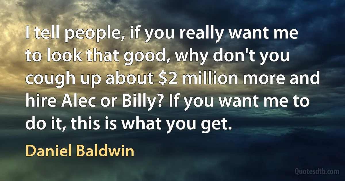 I tell people, if you really want me to look that good, why don't you cough up about $2 million more and hire Alec or Billy? If you want me to do it, this is what you get. (Daniel Baldwin)