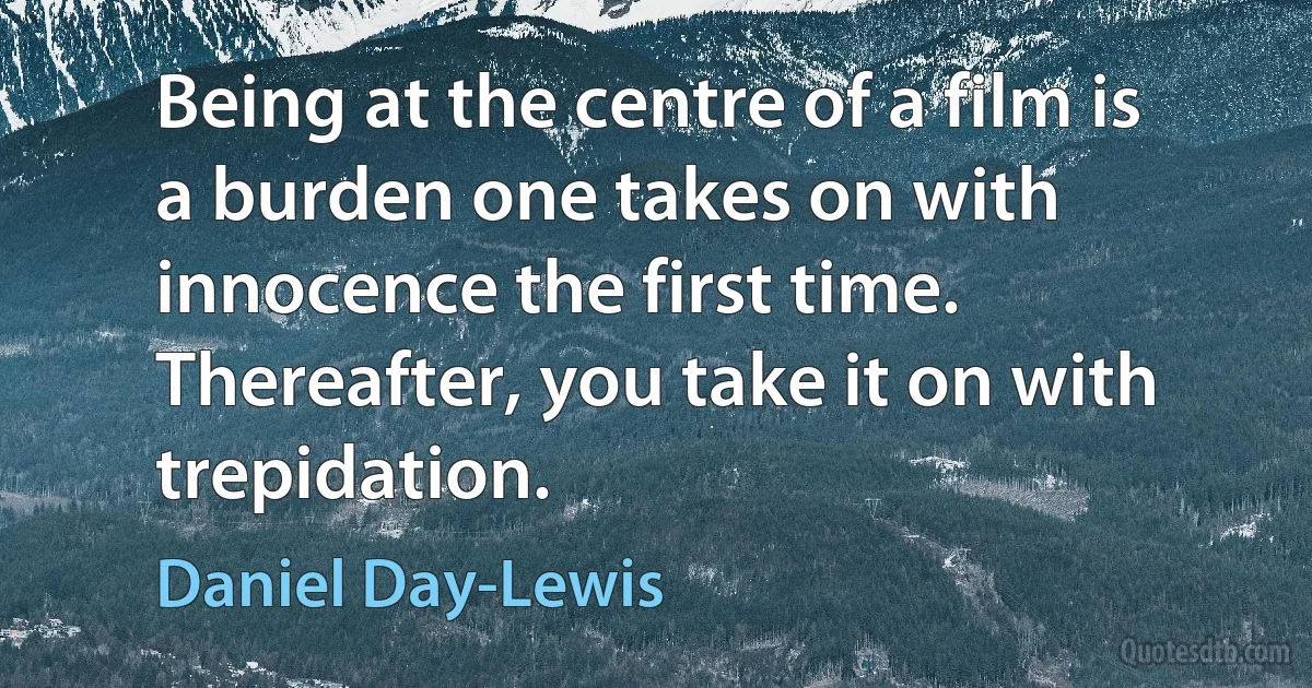 Being at the centre of a film is a burden one takes on with innocence the first time. Thereafter, you take it on with trepidation. (Daniel Day-Lewis)