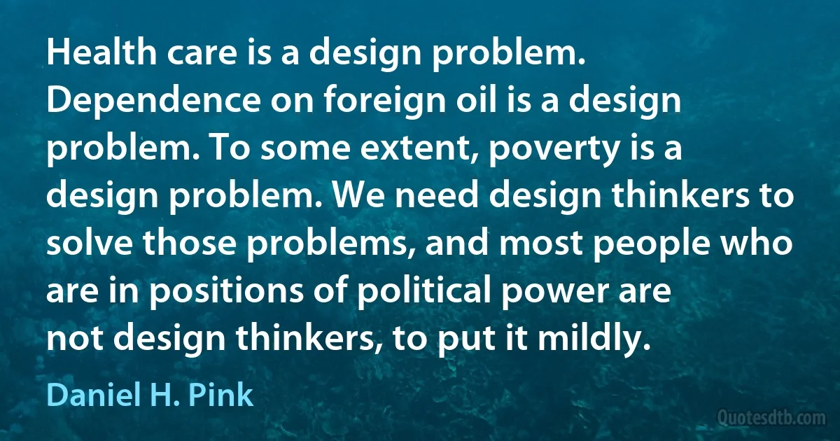 Health care is a design problem. Dependence on foreign oil is a design problem. To some extent, poverty is a design problem. We need design thinkers to solve those problems, and most people who are in positions of political power are not design thinkers, to put it mildly. (Daniel H. Pink)