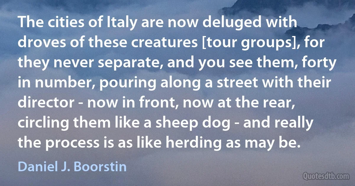 The cities of Italy are now deluged with droves of these creatures [tour groups], for they never separate, and you see them, forty in number, pouring along a street with their director - now in front, now at the rear, circling them like a sheep dog - and really the process is as like herding as may be. (Daniel J. Boorstin)