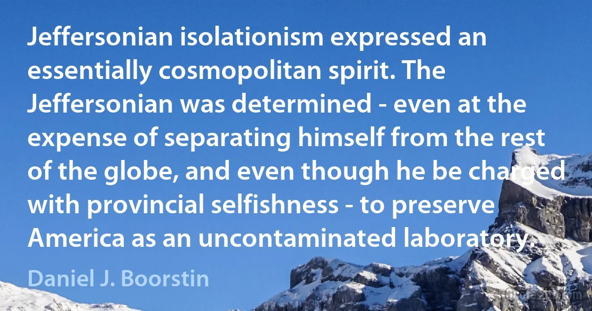 Jeffersonian isolationism expressed an essentially cosmopolitan spirit. The Jeffersonian was determined - even at the expense of separating himself from the rest of the globe, and even though he be charged with provincial selfishness - to preserve America as an uncontaminated laboratory. (Daniel J. Boorstin)