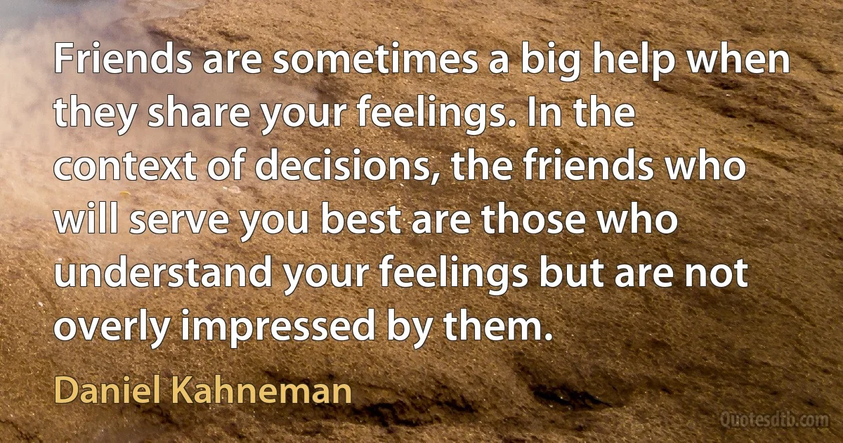 Friends are sometimes a big help when they share your feelings. In the context of decisions, the friends who will serve you best are those who understand your feelings but are not overly impressed by them. (Daniel Kahneman)