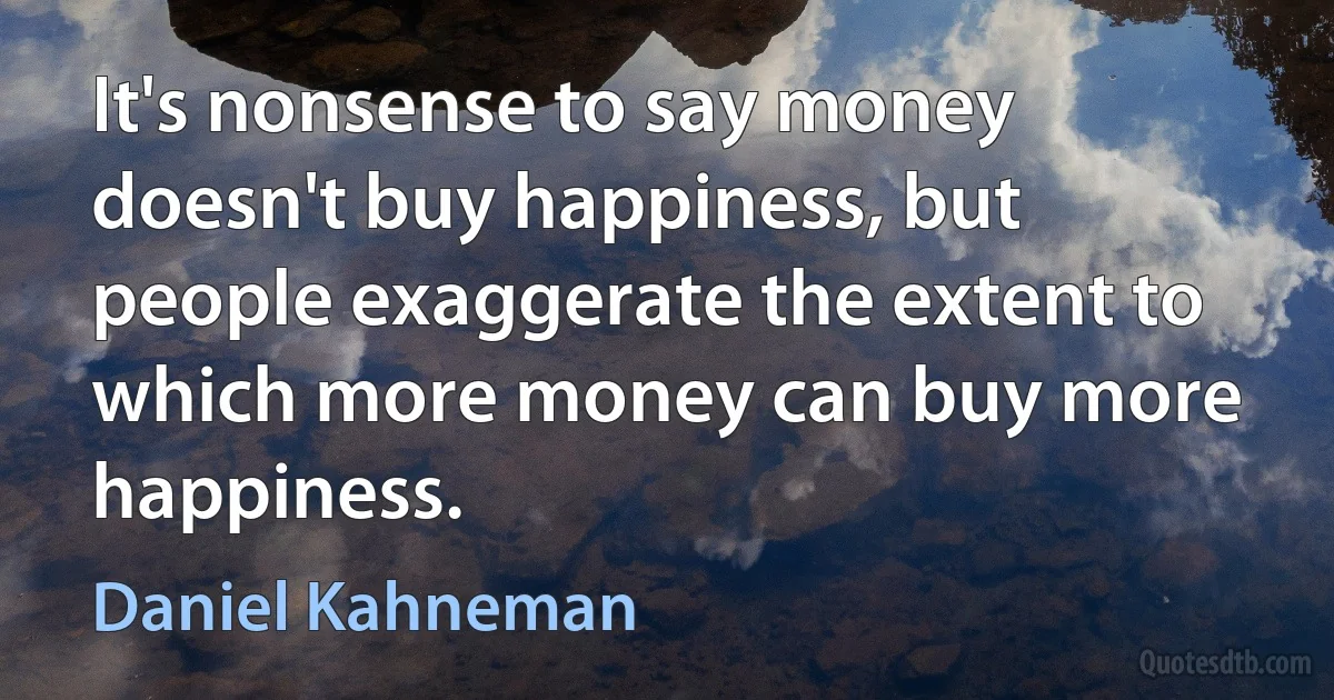 It's nonsense to say money doesn't buy happiness, but people exaggerate the extent to which more money can buy more happiness. (Daniel Kahneman)