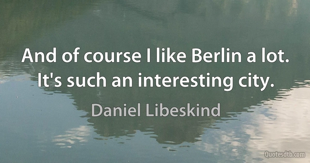 And of course I like Berlin a lot. It's such an interesting city. (Daniel Libeskind)