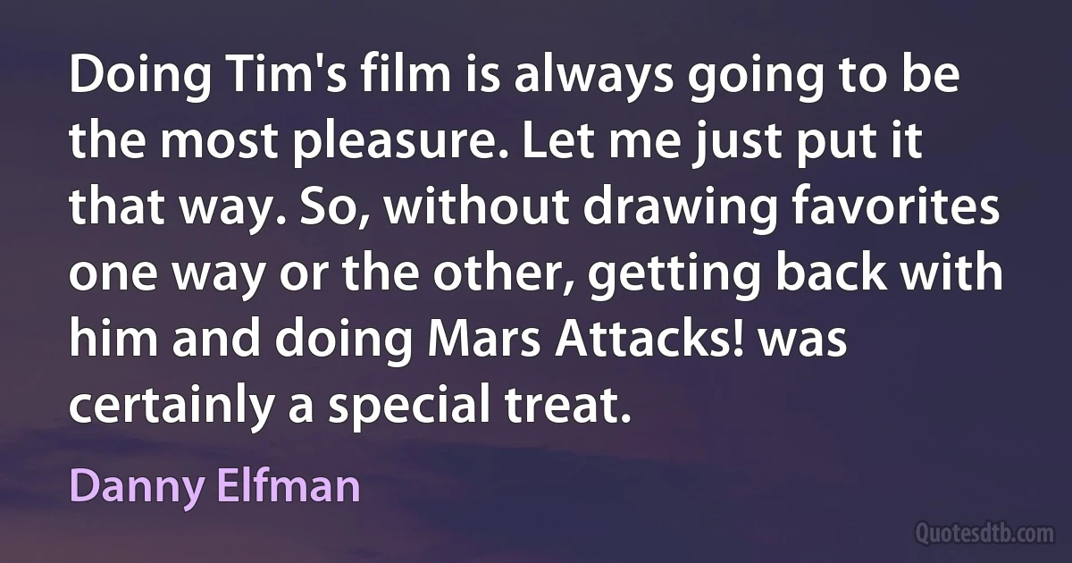 Doing Tim's film is always going to be the most pleasure. Let me just put it that way. So, without drawing favorites one way or the other, getting back with him and doing Mars Attacks! was certainly a special treat. (Danny Elfman)