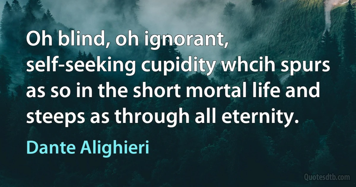 Oh blind, oh ignorant, self-seeking cupidity whcih spurs as so in the short mortal life and steeps as through all eternity. (Dante Alighieri)