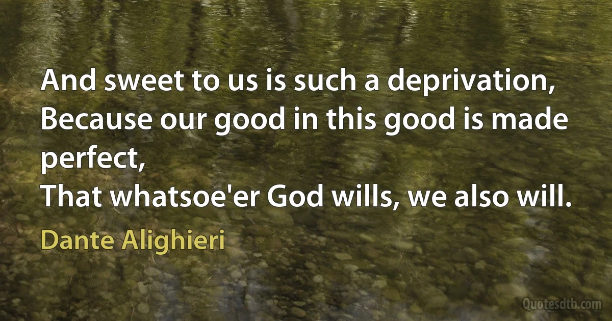 And sweet to us is such a deprivation,
Because our good in this good is made perfect,
That whatsoe'er God wills, we also will. (Dante Alighieri)