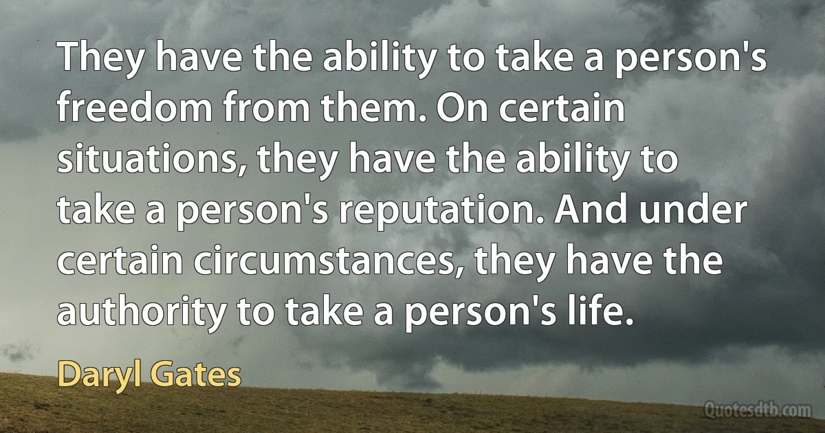 They have the ability to take a person's freedom from them. On certain situations, they have the ability to take a person's reputation. And under certain circumstances, they have the authority to take a person's life. (Daryl Gates)