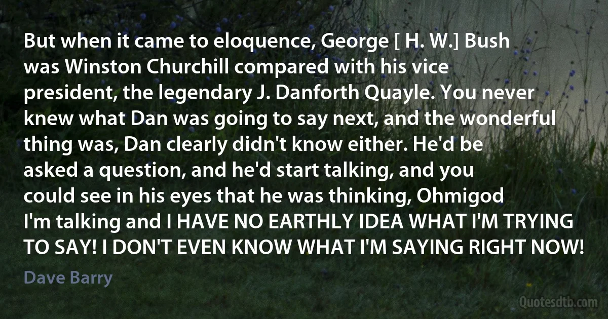 But when it came to eloquence, George [ H. W.] Bush was Winston Churchill compared with his vice president, the legendary J. Danforth Quayle. You never knew what Dan was going to say next, and the wonderful thing was, Dan clearly didn't know either. He'd be asked a question, and he'd start talking, and you could see in his eyes that he was thinking, Ohmigod I'm talking and I HAVE NO EARTHLY IDEA WHAT I'M TRYING TO SAY! I DON'T EVEN KNOW WHAT I'M SAYING RIGHT NOW! (Dave Barry)