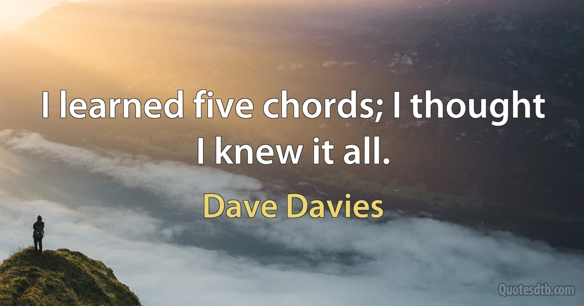 I learned five chords; I thought I knew it all. (Dave Davies)