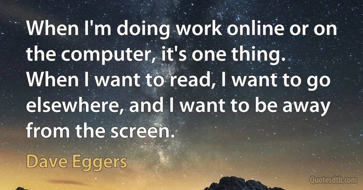 When I'm doing work online or on the computer, it's one thing. When I want to read, I want to go elsewhere, and I want to be away from the screen. (Dave Eggers)