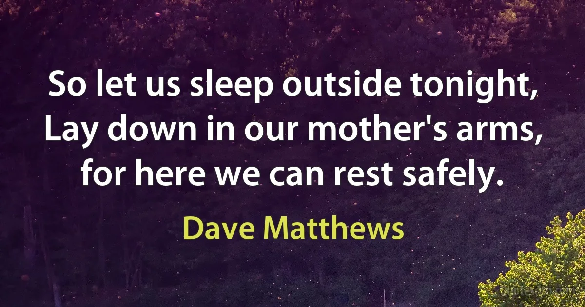 So let us sleep outside tonight,
Lay down in our mother's arms,
for here we can rest safely. (Dave Matthews)